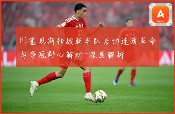 F1塞恩斯转战新车队后的速度革命与争冠野心解析-深度解析