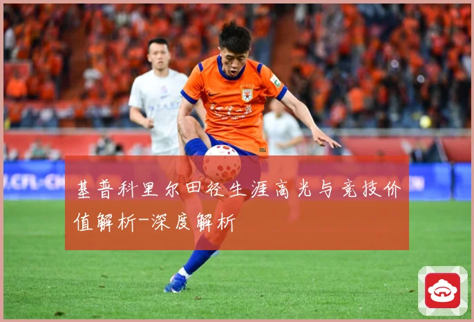 基普科里尔田径生涯高光与竞技价值解析-深度解析